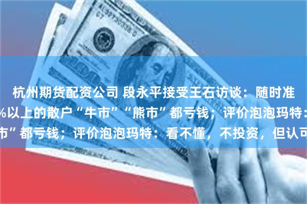 杭州期货配资公司 段永平接受王石访谈：随时准备逃就是在投机，80%以上的散户“牛市”“熊市”都亏钱；评价泡泡玛特：看不懂，不投资，但认可