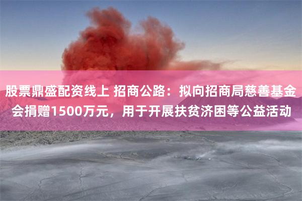 股票鼎盛配资线上 招商公路：拟向招商局慈善基金会捐赠1500万元，用于开展扶贫济困等公益活动