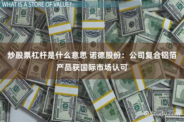 炒股票杠杆是什么意思 诺德股份：公司复合铝箔产品获国际市场认可