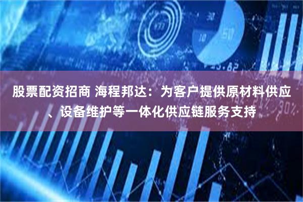 股票配资招商 海程邦达:为客户提供原材料供应、设备维护等一体化供应链服务支持
