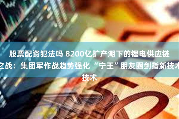 股票配资犯法吗 8200亿扩产潮下的锂电供应链之战:集团军作战趋势强化 “宁王”朋友圈剑指新技术